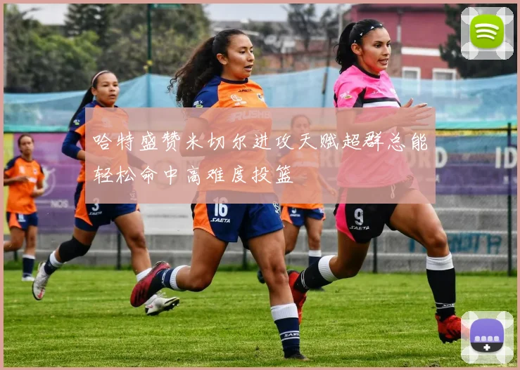 哈特盛赞米切尔进攻天赋超群总能轻松命中高难度投篮