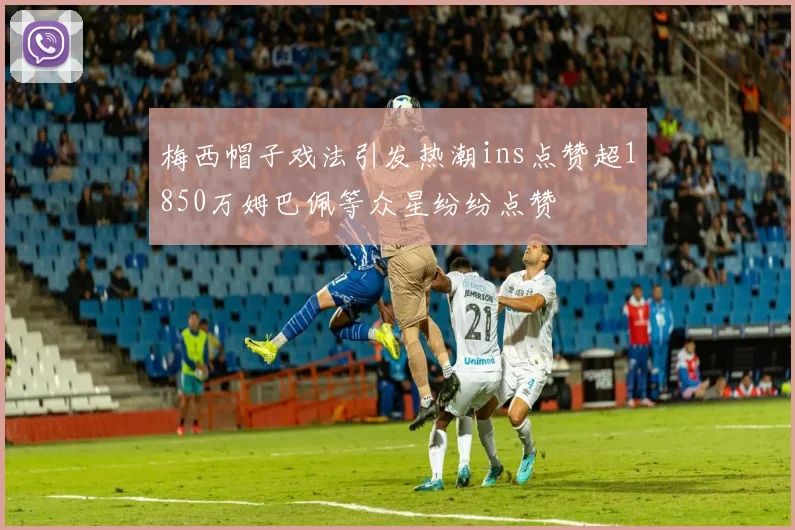 梅西帽子戏法引发热潮ins点赞超1850万姆巴佩等众星纷纷点赞