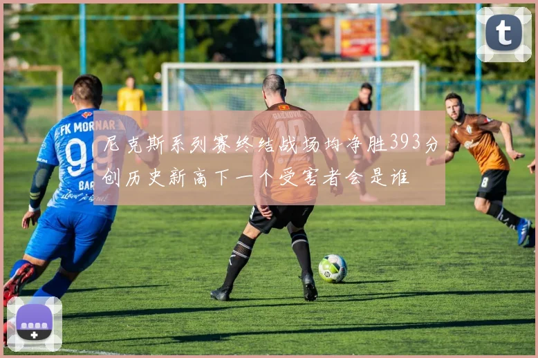 尼克斯系列赛终结战场均净胜393分创历史新高下一个受害者会是谁
