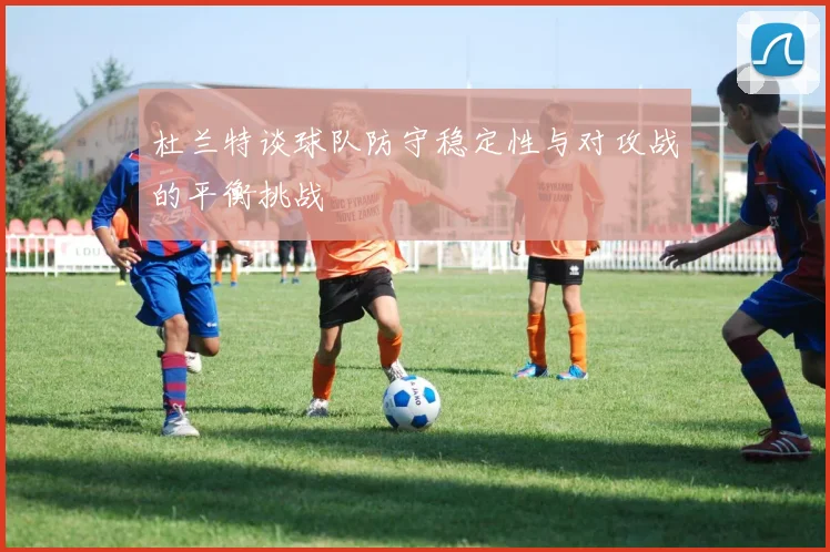 杜兰特谈球队防守稳定性与对攻战的平衡挑战