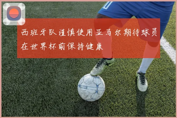 西班牙队谨慎使用亚马尔期待球员在世界杯前保持健康