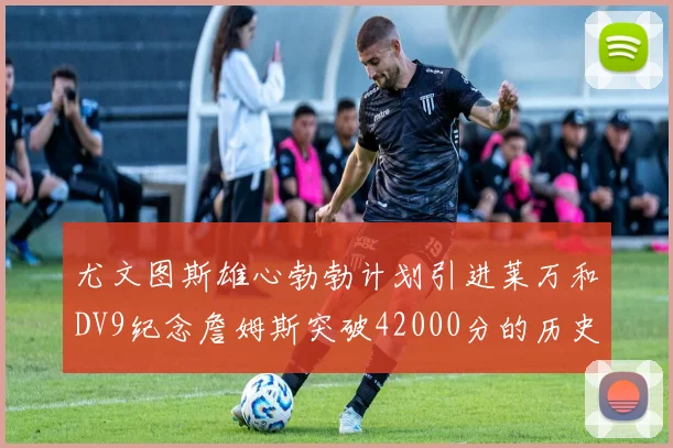 尤文图斯雄心勃勃计划引进莱万和DV9纪念詹姆斯突破42000分的历史时刻