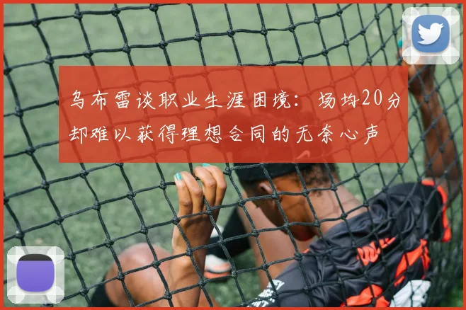 乌布雷谈职业生涯困境：场均20分却难以获得理想合同的无奈心声
