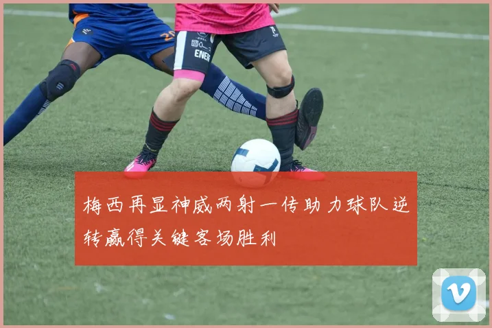 梅西再显神威两射一传助力球队逆转赢得关键客场胜利
