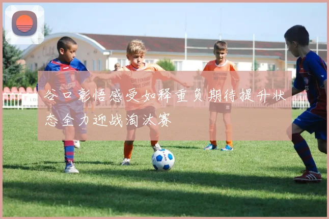 谷口彰悟感受如释重负期待提升状态全力迎战淘汰赛