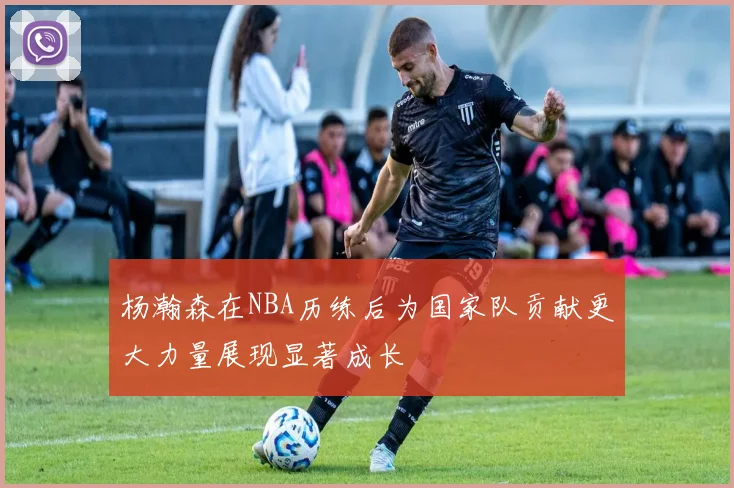 杨瀚森在NBA历练后为国家队贡献更大力量展现显著成长