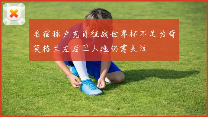 名宿称卢克肖征战世界杯不足为奇英格兰左后卫人选仍需关注