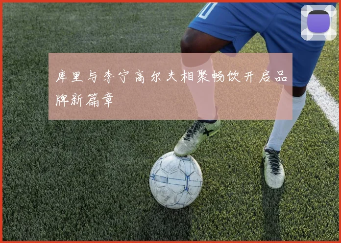 库里与李宁高尔夫相聚畅饮开启品牌新篇章