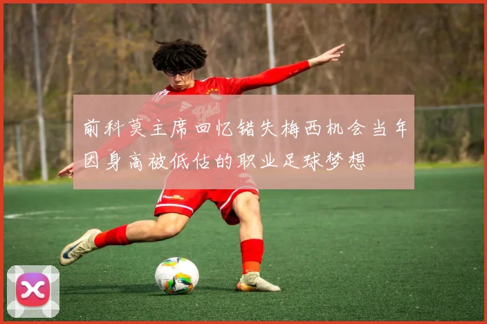 前科莫主席回忆错失梅西机会当年因身高被低估的职业足球梦想