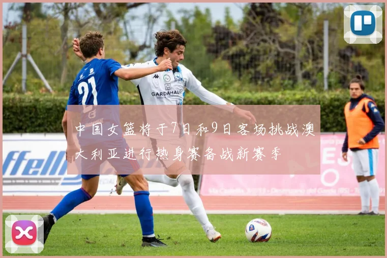 中国女篮将于7日和9日客场挑战澳大利亚进行热身赛备战新赛季