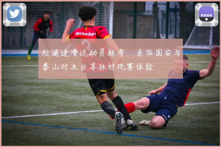 短道速滑运动员林孝埈亲临国安与泰山对决分享独特观赛体验