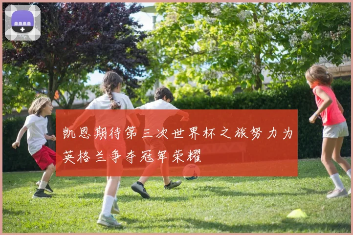凯恩期待第三次世界杯之旅努力为英格兰争夺冠军荣耀