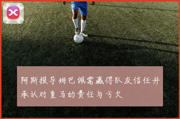 阿斯报导姆巴佩需赢得队友信任并承认对皇马的责任与亏欠