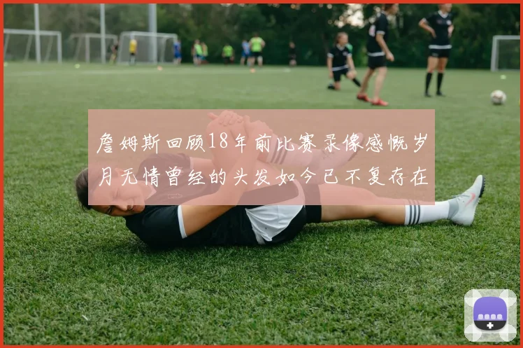 詹姆斯回顾18年前比赛录像感慨岁月无情曾经的头发如今已不复存在
