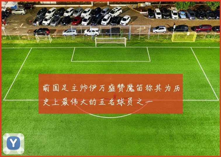 前国足主帅伊万盛赞魔笛称其为历史上最伟大的五名球员之一