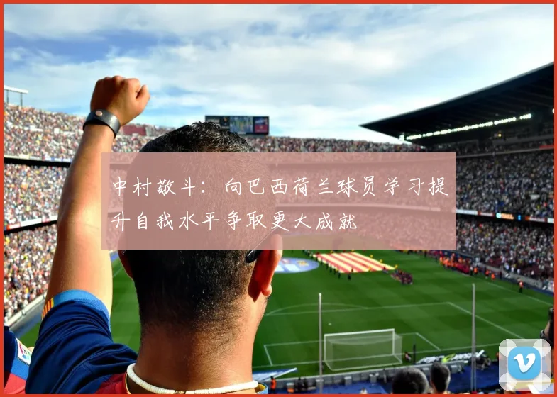 中村敬斗：向巴西荷兰球员学习提升自我水平争取更大成就