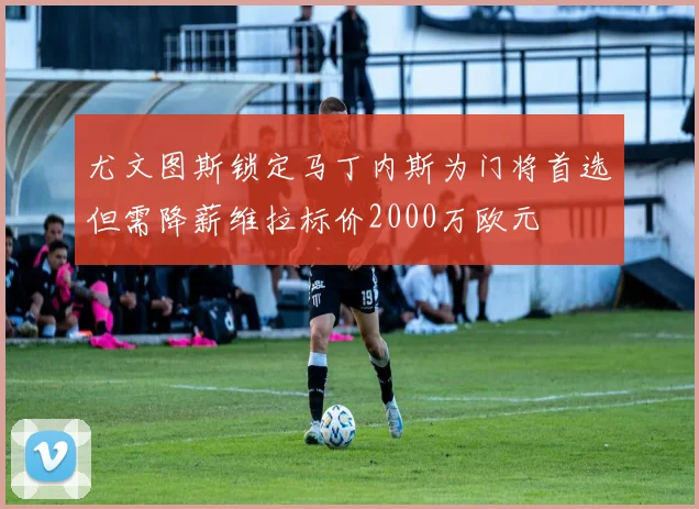 尤文图斯锁定马丁内斯为门将首选但需降薪维拉标价2000万欧元